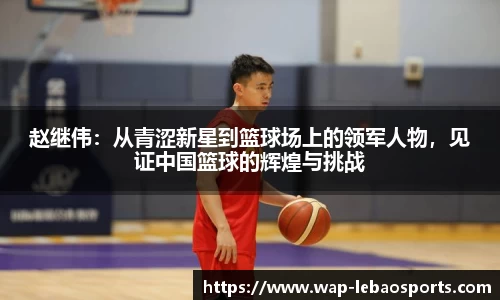 赵继伟：从青涩新星到篮球场上的领军人物，见证中国篮球的辉煌与挑战