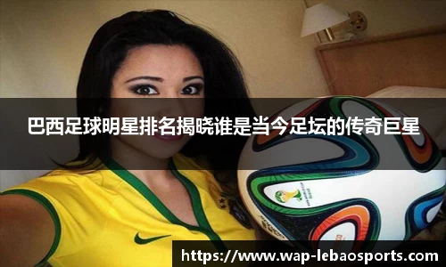 巴西足球明星排名揭晓谁是当今足坛的传奇巨星