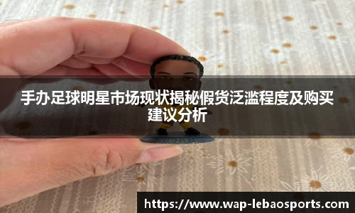 手办足球明星市场现状揭秘假货泛滥程度及购买建议分析