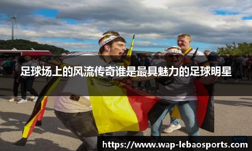 足球场上的风流传奇谁是最具魅力的足球明星